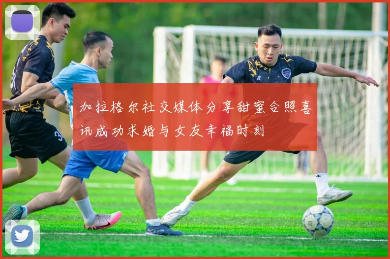 加拉格尔社交媒体分享甜蜜合照喜讯成功求婚与女友幸福时刻