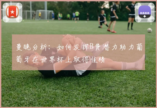 曼晚分析：如何发挥B费潜力助力葡萄牙在世界杯上取得佳绩
