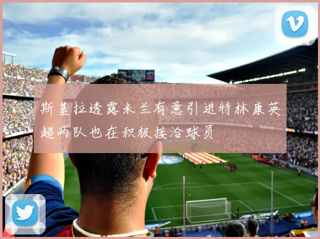 斯基拉透露米兰有意引进特林康英超两队也在积极接洽球员