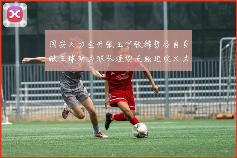 国安火力全开张玉宁张稀哲各自贡献三球助力球队连续五轮进攻火力猛增