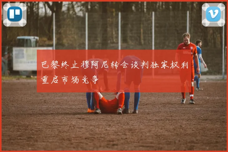 巴黎终止穆阿尼转会谈判独家权利重启市场竞争