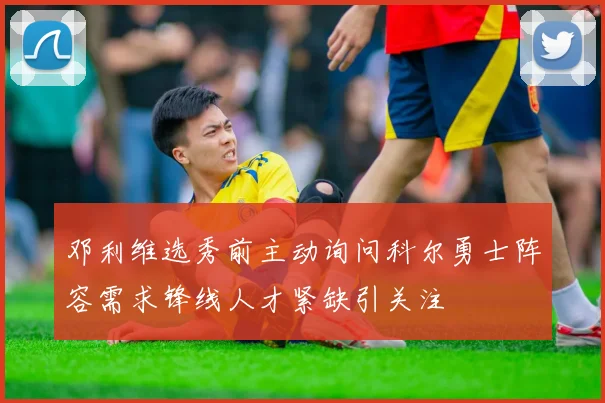 邓利维选秀前主动询问科尔勇士阵容需求锋线人才紧缺引关注