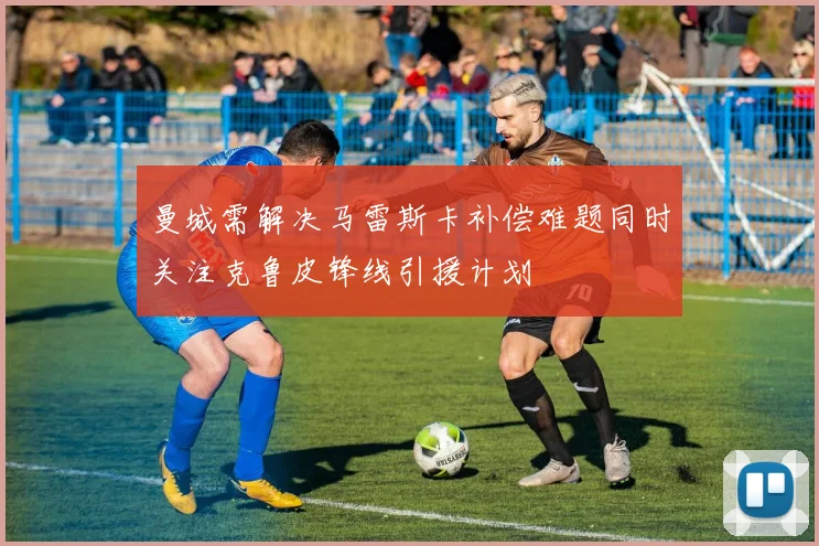 曼城需解决马雷斯卡补偿难题同时关注克鲁皮锋线引援计划