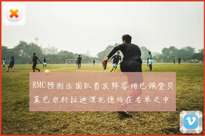 RMC预测法国队首发阵容姆巴佩登贝莱巴尔科拉迪涅孔德均在名单之中