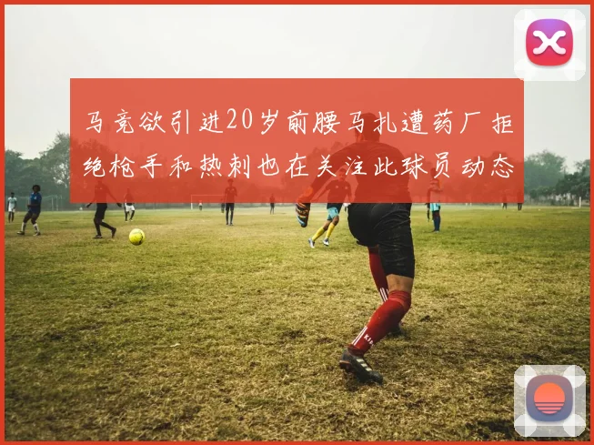 马竞欲引进20岁前腰马扎遭药厂拒绝枪手和热刺也在关注此球员动态