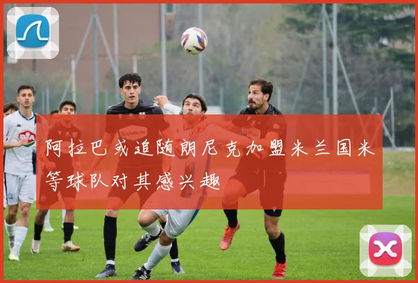 阿拉巴或追随朗尼克加盟米兰国米等球队对其感兴趣