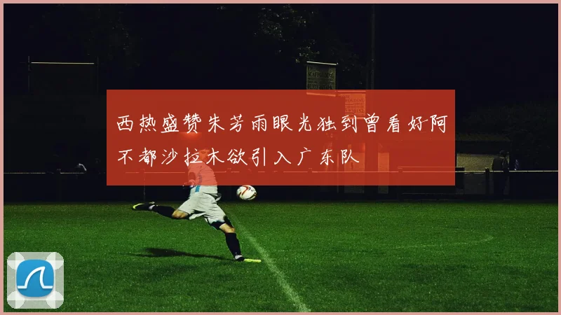 西热盛赞朱芳雨眼光独到曾看好阿不都沙拉木欲引入广东队