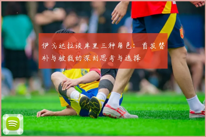 伊戈达拉谈库里三种角色：首发替补与被裁的深刻思考与选择