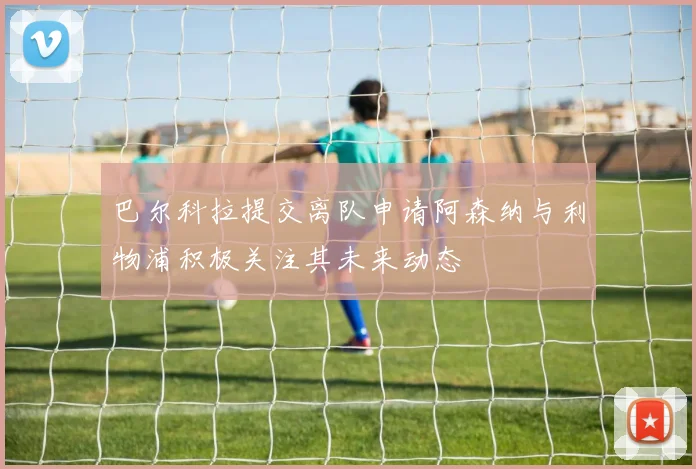 巴尔科拉提交离队申请阿森纳与利物浦积极关注其未来动态