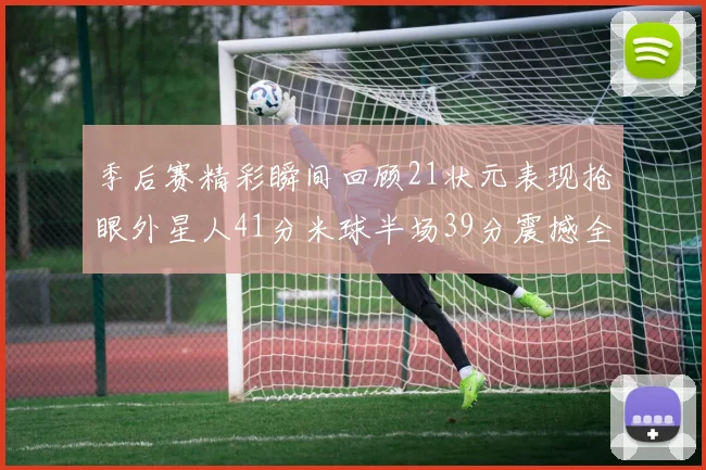 季后赛精彩瞬间回顾21状元表现抢眼外星人41分米球半场39分震撼全场