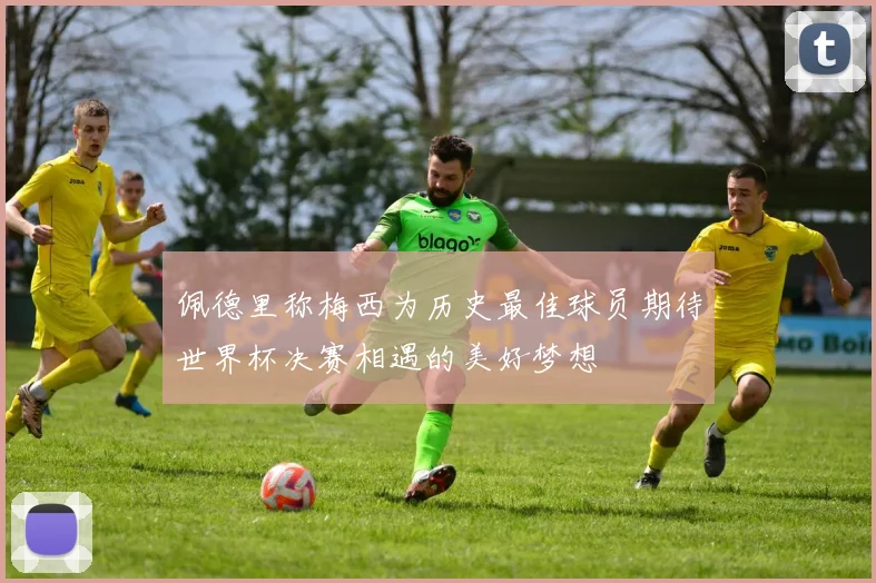 佩德里称梅西为历史最佳球员期待世界杯决赛相遇的美好梦想