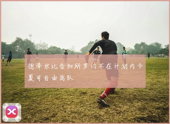 德泽尔比告知所罗门不在计划内今夏可自由离队