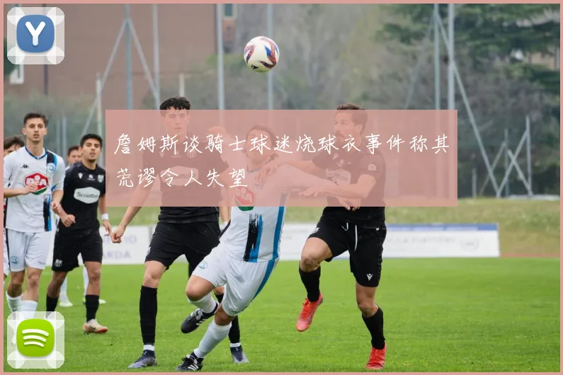 詹姆斯谈骑士球迷烧球衣事件称其荒谬令人失望