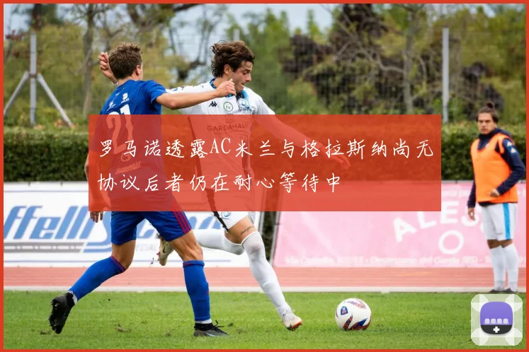 罗马诺透露AC米兰与格拉斯纳尚无协议后者仍在耐心等待中